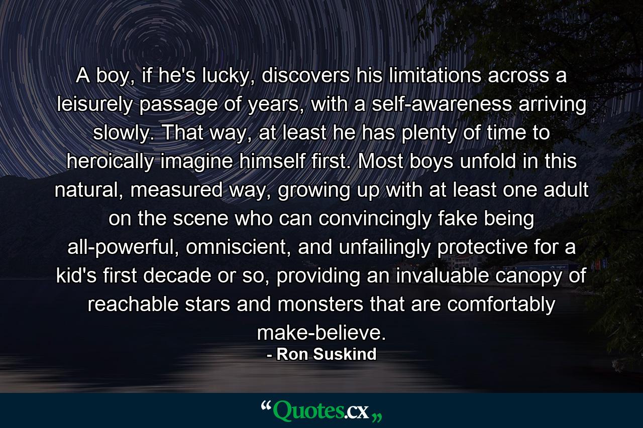 A boy, if he's lucky, discovers his limitations across a leisurely passage of years, with a self-awareness arriving slowly. That way, at least he has plenty of time to heroically imagine himself first. Most boys unfold in this natural, measured way, growing up with at least one adult on the scene who can convincingly fake being all-powerful, omniscient, and unfailingly protective for a kid's first decade or so, providing an invaluable canopy of reachable stars and monsters that are comfortably make-believe. - Quote by Ron Suskind