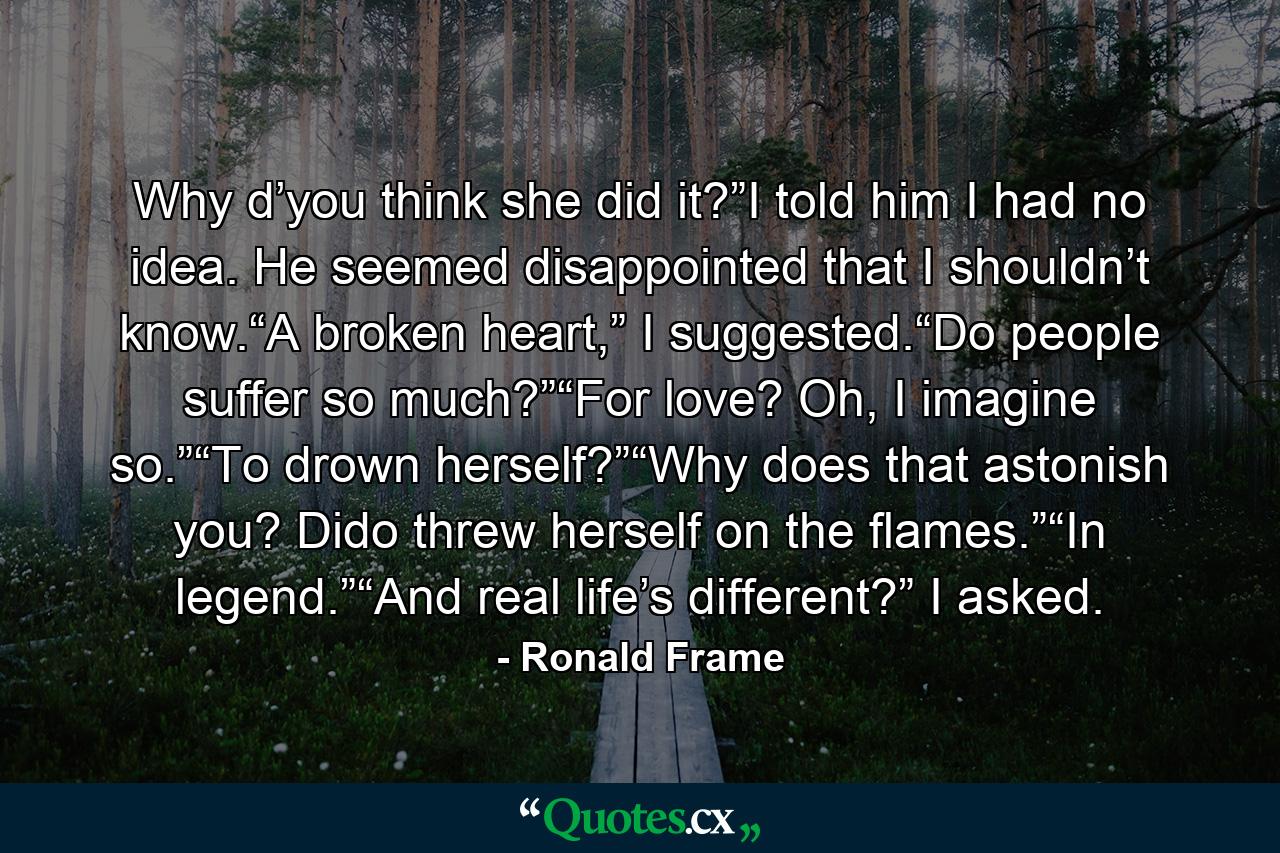 Why d’you think she did it?”I told him I had no idea. He seemed disappointed that I shouldn’t know.“A broken heart,” I suggested.“Do people suffer so much?”“For love? Oh, I imagine so.”“To drown herself?”“Why does that astonish you? Dido threw herself on the flames.”“In legend.”“And real life’s different?” I asked. - Quote by Ronald Frame