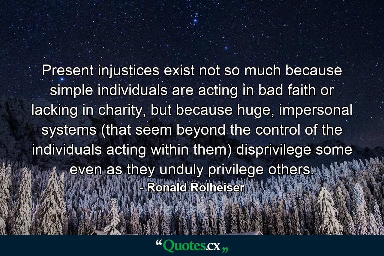 Present injustices exist not so much because simple individuals are acting in bad faith or lacking in charity, but because huge, impersonal systems (that seem beyond the control of the individuals acting within them) disprivilege some even as they unduly privilege others. - Quote by Ronald Rolheiser