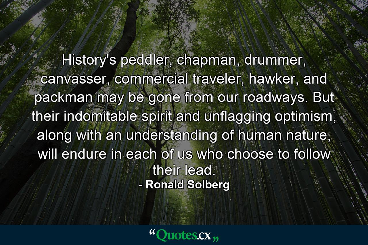 History's peddler, chapman, drummer, canvasser, commercial traveler, hawker, and packman may be gone from our roadways. But their indomitable spirit and unflagging optimism, along with an understanding of human nature, will endure in each of us who choose to follow their lead. - Quote by Ronald Solberg