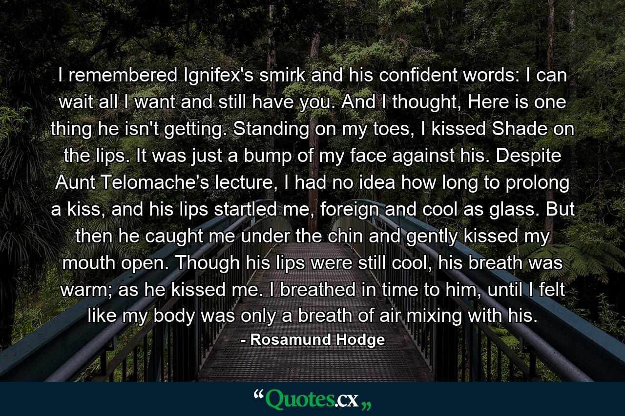 I remembered Ignifex's smirk and his confident words: I can wait all I want and still have you.  And I thought, Here is one thing he isn't getting. Standing on my toes, I kissed Shade on the lips.  It was just a bump of my face against his. Despite Aunt Telomache's lecture, I had no idea how long to prolong a kiss, and his lips startled me, foreign and cool as glass. But then he caught me under the chin and gently kissed my mouth open. Though his lips were still cool, his breath was warm; as he kissed me. I breathed in time to him, until I felt like my body was only a breath of air mixing with his. - Quote by Rosamund Hodge