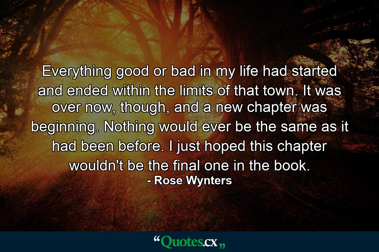 Everything good or bad in my life had started and ended within the limits of that town. It was over now, though, and a new chapter was beginning. Nothing would ever be the same as it had been before. I just hoped this chapter wouldn't be the final one in the book. - Quote by Rose Wynters