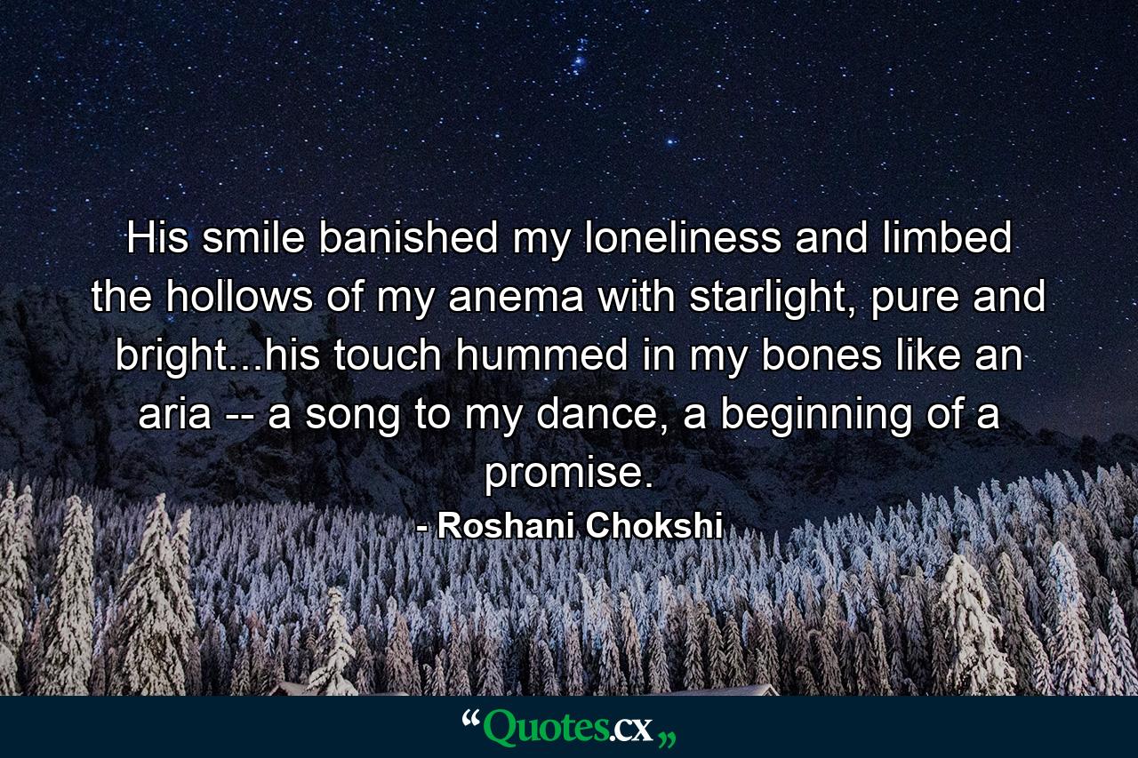 His smile banished my loneliness and limbed the hollows of my anema with starlight, pure and bright...his touch hummed in my bones like an aria -- a song to my dance, a beginning of a promise. - Quote by Roshani Chokshi