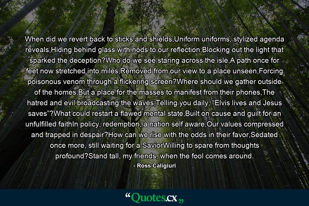When did we revert back to sticks and shields,Uniform uniforms, stylized agenda reveals,Hiding behind glass with nods to our reflection,Blocking out the light that sparked the deception?Who do we see staring across the isle,A path once for feet now stretched into miles,Removed from our view to a place unseen,Forcing poisonous venom through a flickering screen?Where should we gather outside of the homes,But a place for the masses to manifest from their phones,The hatred and evil broadcasting the waves,Telling you daily, “Elvis lives and Jesus saves”?What could restart a flawed mental state,Built on cause and guilt for an unfulfilled faithIn policy, redemption, a nation self aware,Our values compressed and trapped in despair?How can we rise with the odds in their favor,Sedated once more, still waiting for a SaviorWilling to spare from thoughts profound?Stand tall, my friends, when the fool comes around. - Quote by Ross Caligiuri