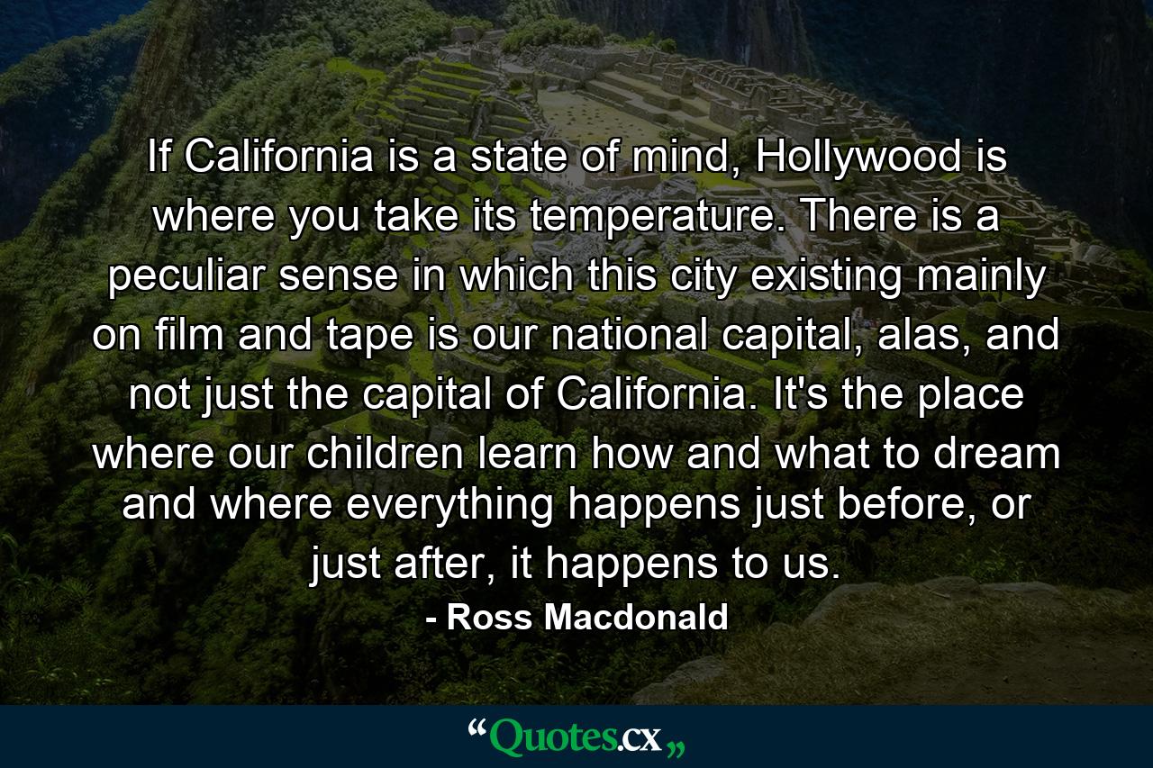 If California is a state of mind, Hollywood is where you take its temperature. There is a peculiar sense in which this city existing mainly on film and tape is our national capital, alas, and not just the capital of California. It's the place where our children learn how and what to dream and where everything happens just before, or just after, it happens to us. - Quote by Ross Macdonald