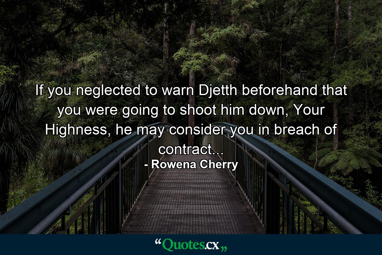 If you neglected to warn Djetth beforehand that you were going to shoot him down, Your Highness, he may consider you in breach of contract... - Quote by Rowena Cherry