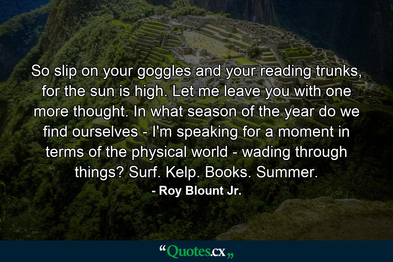 So slip on your goggles and your reading trunks, for the sun is high. Let me leave you with one more thought. In what season of the year do we find ourselves - I'm speaking for a moment in terms of the physical world - wading through things? Surf. Kelp. Books. Summer. - Quote by Roy Blount Jr.