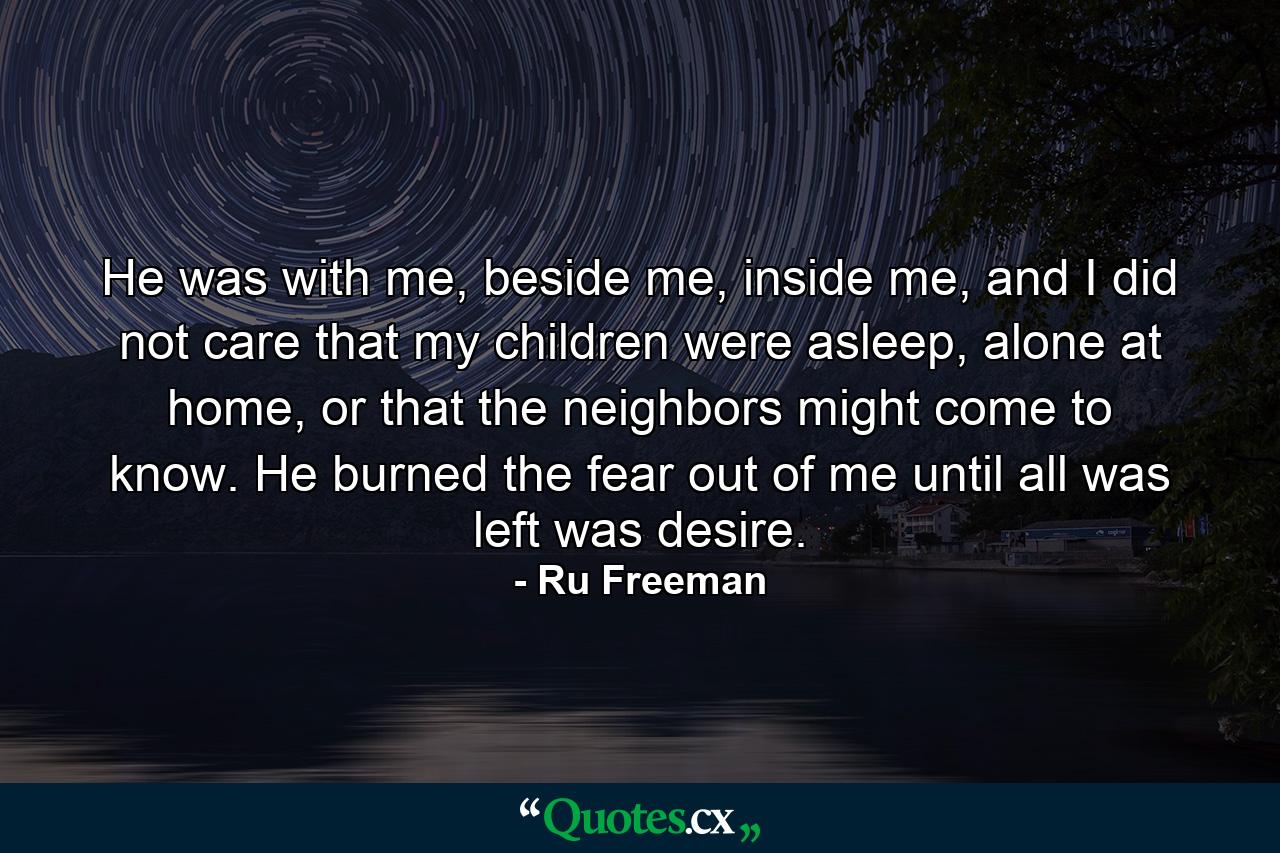 He was with me, beside me, inside me, and I did not care that my children were asleep, alone at home, or that the neighbors might come to know. He burned the fear out of me until all was left was desire. - Quote by Ru Freeman