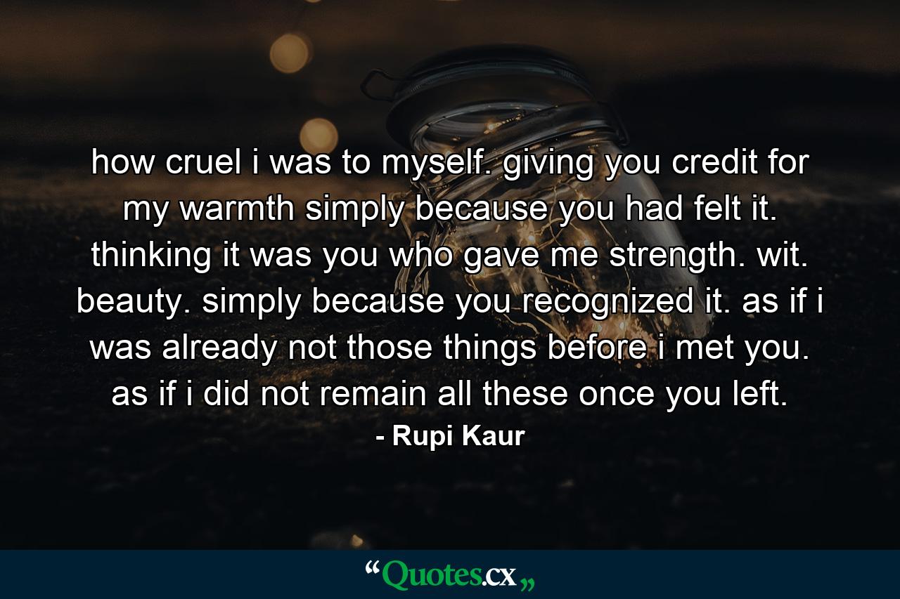 how cruel i was to myself. giving you credit for my warmth simply because you had felt it. thinking it was you who gave me strength. wit. beauty. simply because you recognized it. as if i was already not those things before i met you. as if i did not remain all these once you left. - Quote by Rupi Kaur