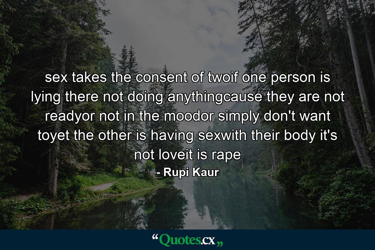 sex takes the consent of twoif one person is lying there not doing anythingcause they are not readyor not in the moodor simply don't want toyet the other is having sexwith their body it's not loveit is rape - Quote by Rupi Kaur