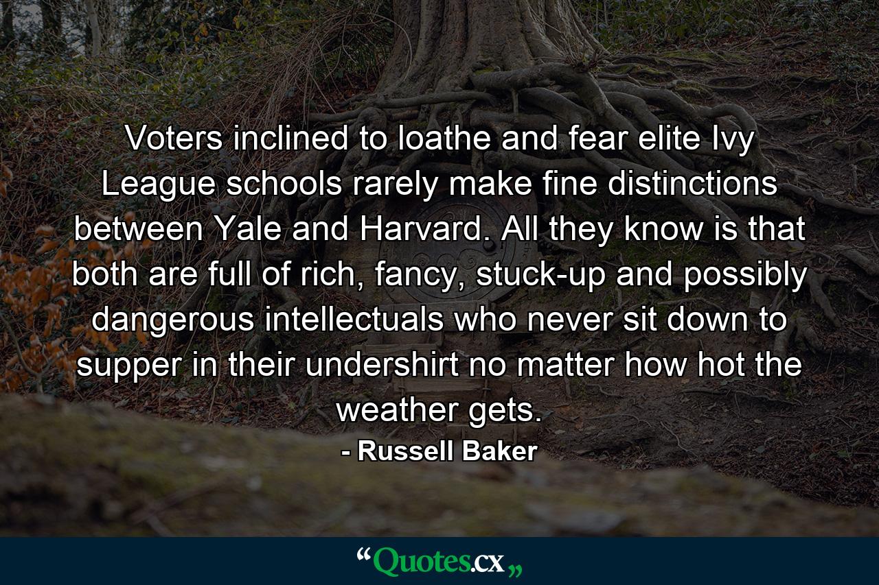 Voters inclined to loathe and fear elite Ivy League schools rarely make fine distinctions between Yale and Harvard. All they know is that both are full of rich, fancy, stuck-up and possibly dangerous intellectuals who never sit down to supper in their undershirt no matter how hot the weather gets. - Quote by Russell Baker