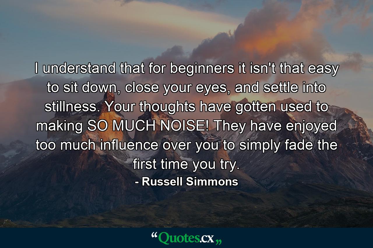 I understand that for beginners it isn't that easy to sit down, close your eyes, and settle into stillness. Your thoughts have gotten used to making SO MUCH NOISE! They have enjoyed too much influence over you to simply fade the first time you try. - Quote by Russell Simmons