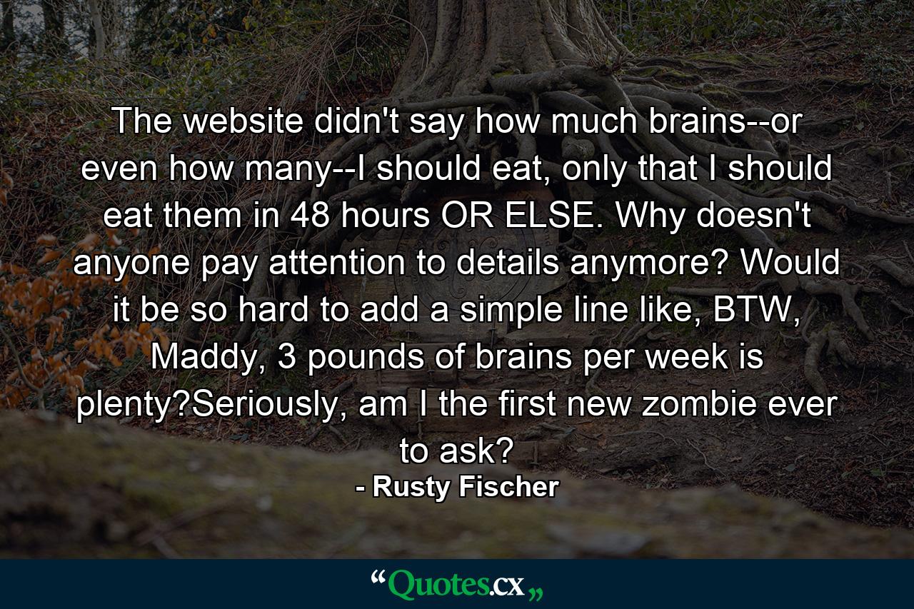 The website didn't say how much brains--or even how many--I should eat, only that I should eat them in 48 hours OR ELSE. Why doesn't anyone pay attention to details anymore? Would it be so hard to add a simple line like, BTW, Maddy, 3 pounds of brains per week is plenty?Seriously, am I the first new zombie ever to ask? - Quote by Rusty Fischer