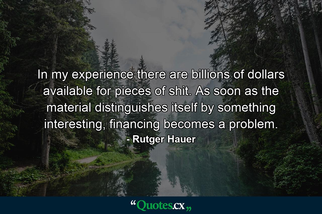 In my experience there are billions of dollars available for pieces of shit. As soon as the material distinguishes itself by something interesting, financing becomes a problem. - Quote by Rutger Hauer