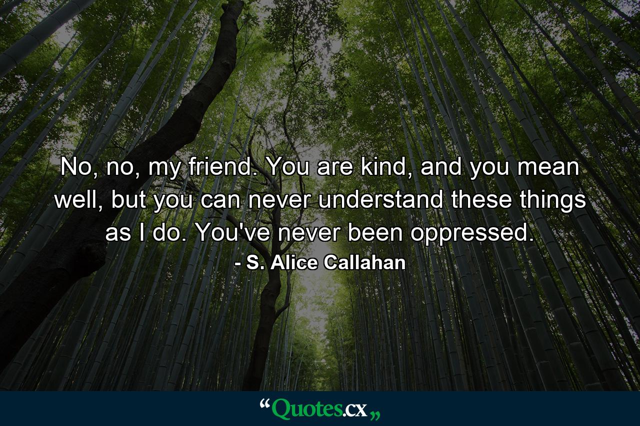 No, no, my friend. You are kind, and you mean well, but you can never understand these things as I do. You've never been oppressed. - Quote by S. Alice Callahan