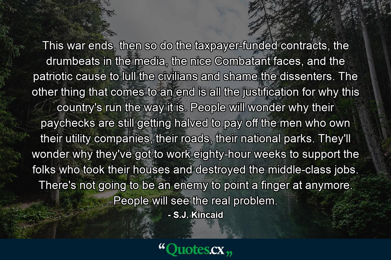 This war ends, then so do the taxpayer-funded contracts, the drumbeats in the media, the nice Combatant faces, and the patriotic cause to lull the civilians and shame the dissenters. The other thing that comes to an end is all the justification for why this country's run the way it is. People will wonder why their paychecks are still getting halved to pay off the men who own their utility companies, their roads, their national parks. They'll wonder why they've got to work eighty-hour weeks to support the folks who took their houses and destroyed the middle-class jobs. There's not going to be an enemy to point a finger at anymore. People will see the real problem. - Quote by S.J. Kincaid