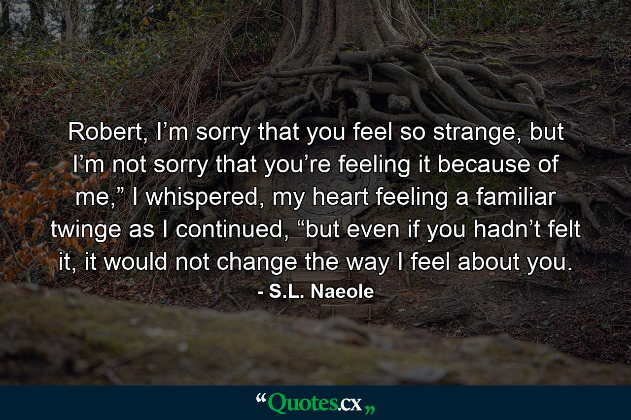 Robert, I’m sorry that you feel so strange, but I’m not sorry that you’re feeling it because of me,” I whispered, my heart feeling a familiar twinge as I continued, “but even if you hadn’t felt it, it would not change the way I feel about you. - Quote by S.L. Naeole