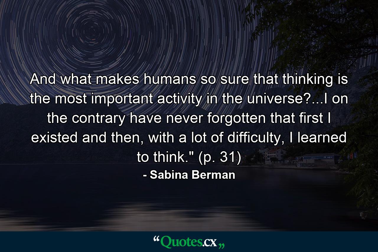 And what makes humans so sure that thinking is the most important activity in the universe?...I on the contrary have never forgotten that first I existed and then, with a lot of difficulty, I learned to think.