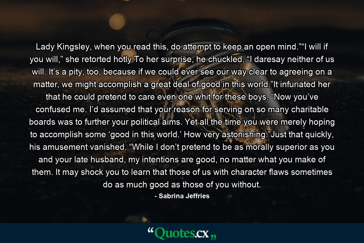 Lady Kingsley, when you read this, do attempt to keep an open mind.”“I will if you will,” she retorted hotly.To her surprise, he chuckled. “I daresay neither of us will. It’s a pity, too, because if we could ever see our way clear to agreeing on a matter, we might accomplish a great deal of good in this world.”It infuriated her that he could pretend to care even one whit for these boys. “Now you’ve confused me. I’d assumed that your reason for serving on so many charitable boards was to further your political aims. Yet all the time you were merely hoping to accomplish some ‘good in this world.’ How very astonishing.”Just that quickly, his amusement vanished. “While I don’t pretend to be as morally superior as you and your late husband, my intentions are good, no matter what you make of them. It may shock you to learn that those of us with character flaws sometimes do as much good as those of you without. - Quote by Sabrina Jeffries