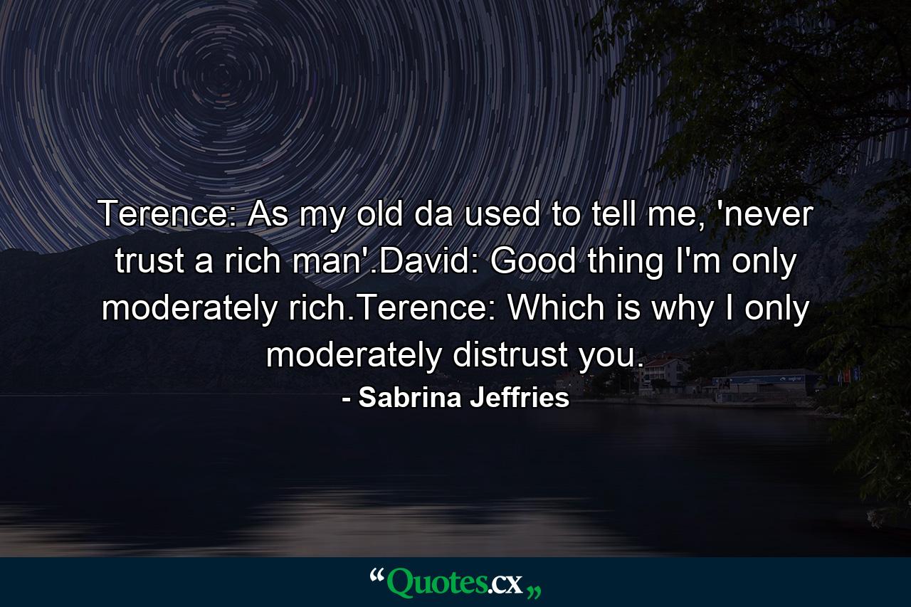 Terence: As my old da used to tell me, 'never trust a rich man'.David: Good thing I'm only moderately rich.Terence: Which is why I only moderately distrust you. - Quote by Sabrina Jeffries