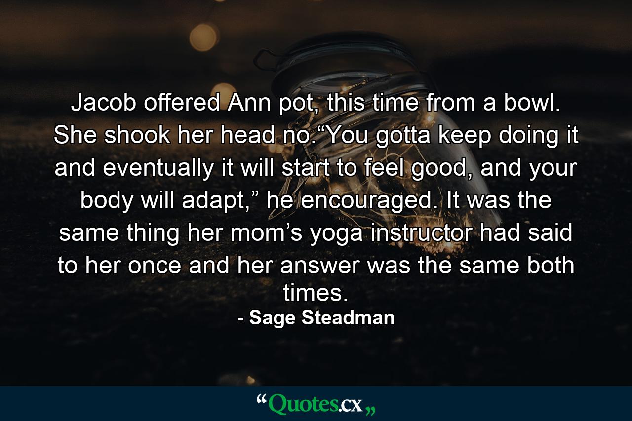 Jacob offered Ann pot, this time from a bowl. She shook her head no.“You gotta keep doing it and eventually it will start to feel good, and your body will adapt,” he encouraged. It was the same thing her mom’s yoga instructor had said to her once and her answer was the same both times. - Quote by Sage Steadman