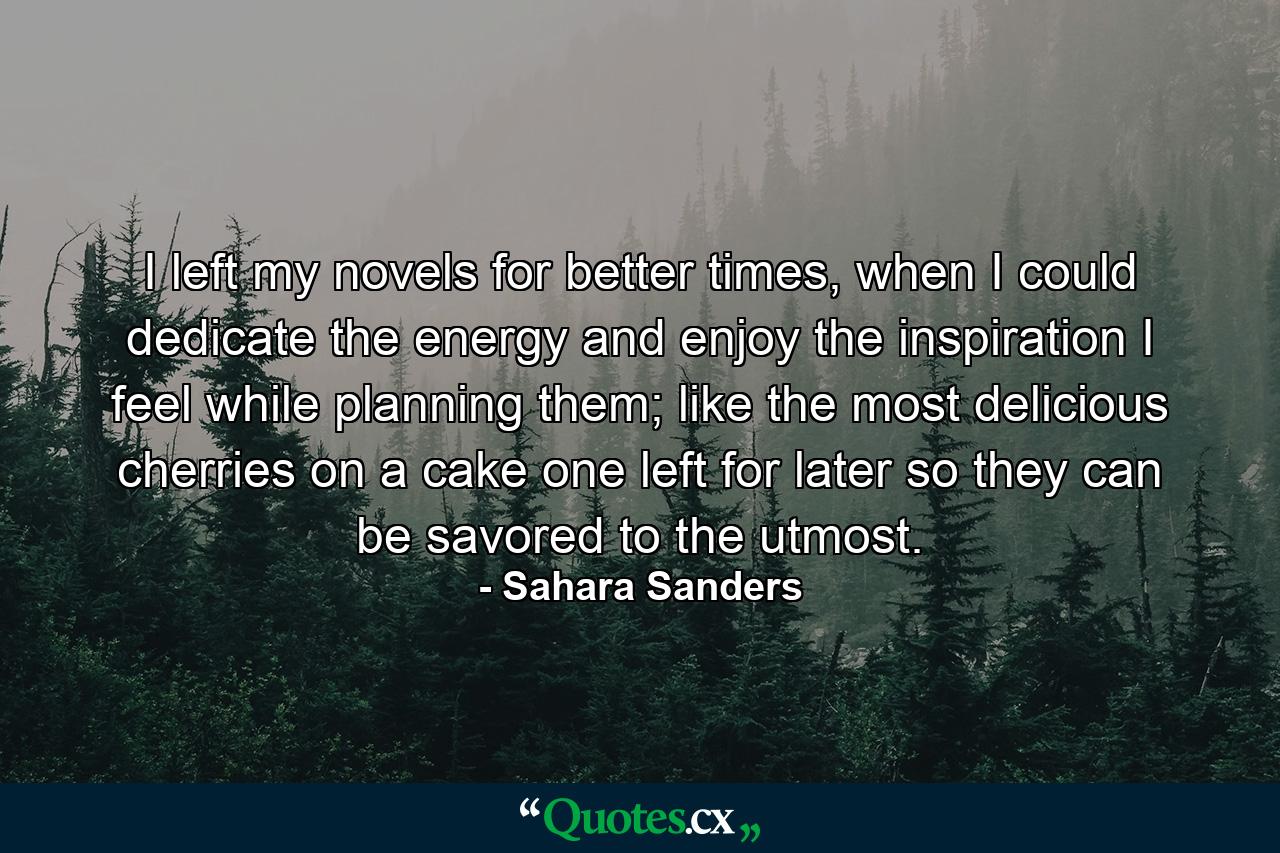 I left my novels for better times, when I could dedicate the energy and enjoy the inspiration I feel while planning them; like the most delicious cherries on a cake one left for later so they can be savored to the utmost. - Quote by Sahara Sanders