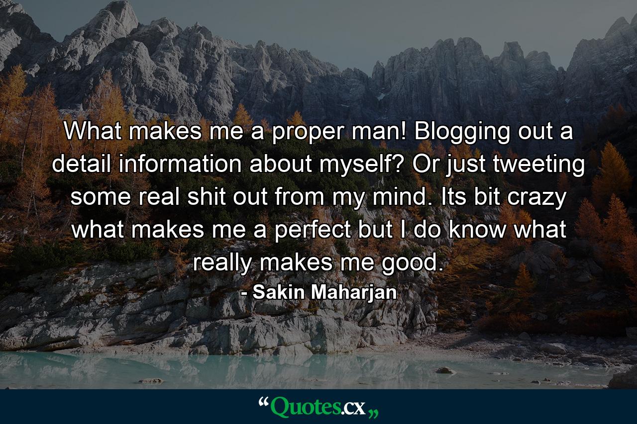 What makes me a proper man! Blogging out a detail information about myself? Or just tweeting some real shit out from my mind. Its bit crazy what makes me a perfect but I do know what really makes me good. - Quote by Sakin Maharjan