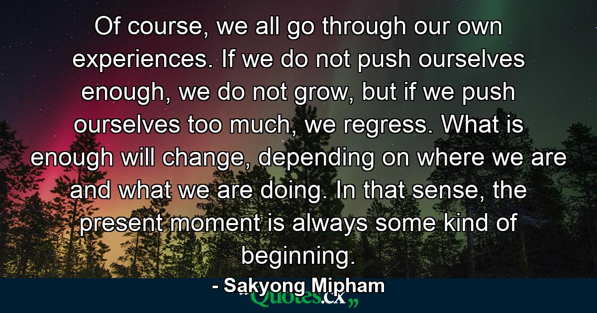 Of course, we all go through our own experiences. If we do not push ourselves enough, we do not grow, but if we push ourselves too much, we regress. What is enough will change, depending on where we are and what we are doing. In that sense, the present moment is always some kind of beginning. - Quote by Sakyong Mipham