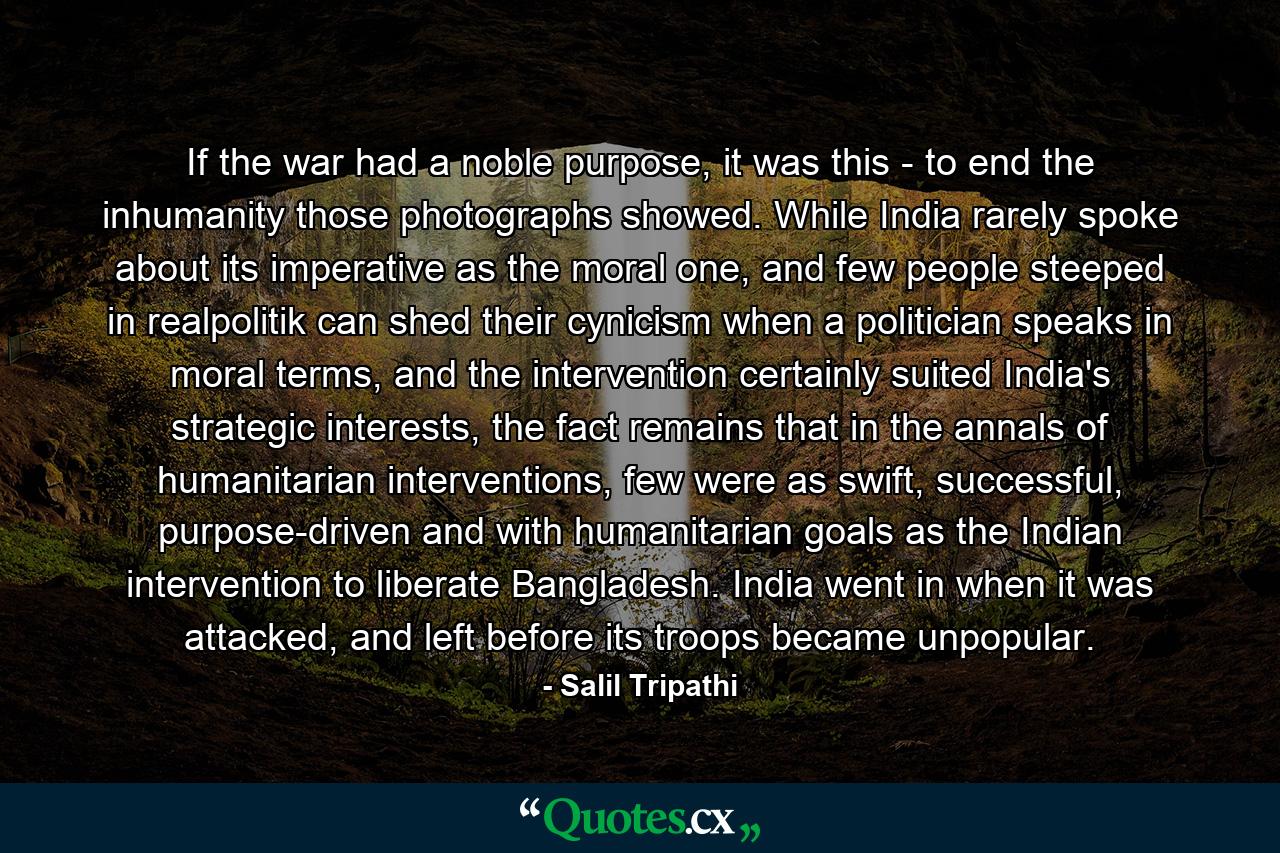 If the war had a noble purpose, it was this - to end the inhumanity those photographs showed. While India rarely spoke about its imperative as the moral one, and few people steeped in realpolitik can shed their cynicism when a politician speaks in moral terms, and the intervention certainly suited India's strategic interests, the fact remains that in the annals of humanitarian interventions, few were as swift, successful, purpose-driven and with humanitarian goals as the Indian intervention to liberate Bangladesh. India went in when it was attacked, and left before its troops became unpopular. - Quote by Salil Tripathi