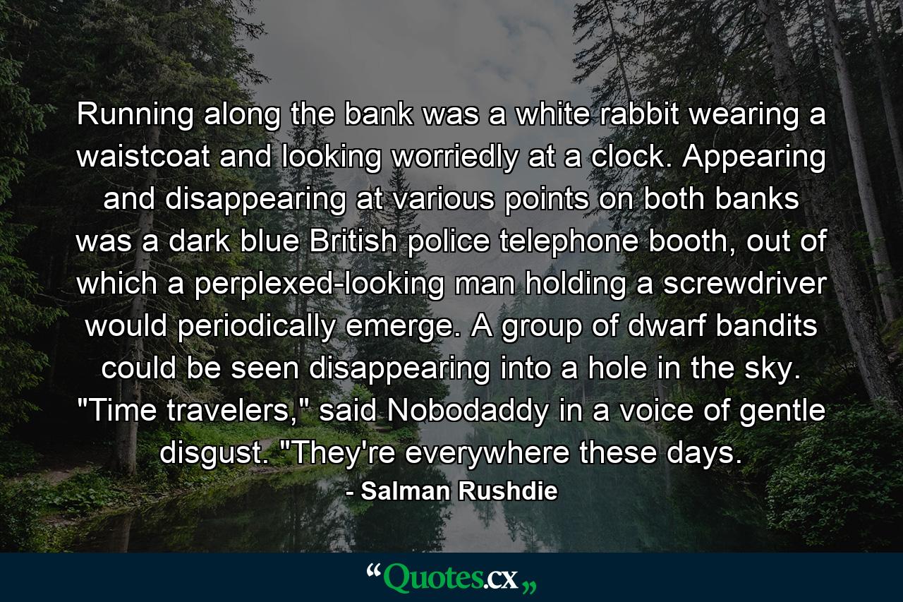 Running along the bank was a white rabbit wearing a waistcoat and looking worriedly at a clock. Appearing and disappearing at various points on both banks was a dark blue British police telephone booth, out of which a perplexed-looking man holding a screwdriver would periodically emerge. A group of dwarf bandits could be seen disappearing into a hole in the sky. 