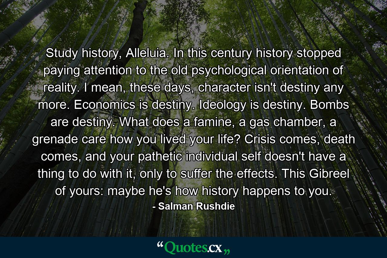 Study history, Alleluia. In this century history stopped paying attention to the old psychological orientation of reality. I mean, these days, character isn't destiny any more. Economics is destiny. Ideology is destiny. Bombs are destiny. What does a famine, a gas chamber, a grenade care how you lived your life? Crisis comes, death comes, and your pathetic individual self doesn't have a thing to do with it, only to suffer the effects. This Gibreel of yours: maybe he's how history happens to you. - Quote by Salman Rushdie