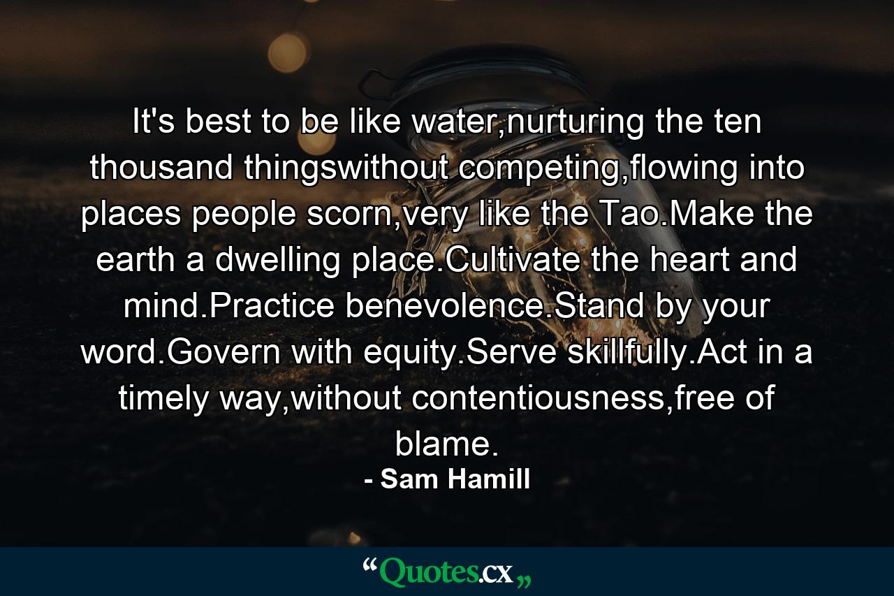 It's best to be like water,nurturing the ten thousand thingswithout competing,flowing into places people scorn,very like the Tao.Make the earth a dwelling place.Cultivate the heart and mind.Practice benevolence.Stand by your word.Govern with equity.Serve skillfully.Act in a timely way,without contentiousness,free of blame. - Quote by Sam Hamill