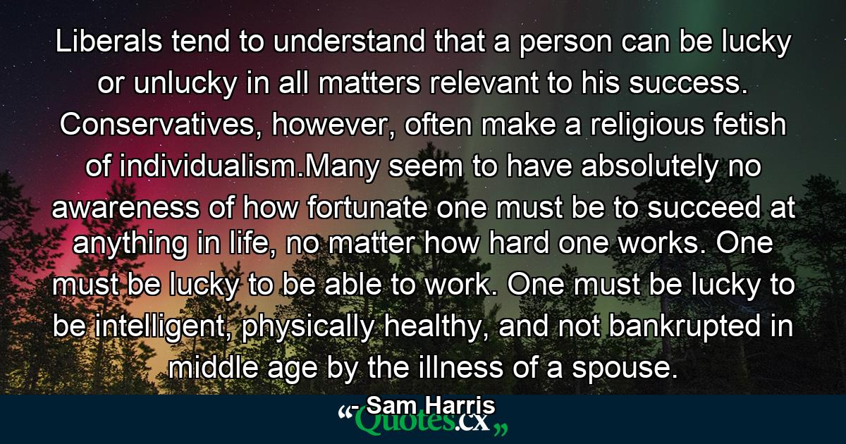 Liberals tend to understand that a person can be lucky or unlucky in all matters relevant to his success. Conservatives, however, often make a religious fetish of individualism.Many seem to have absolutely no awareness of how fortunate one must be to succeed at anything in life, no matter how hard one works. One must be lucky to be able to work. One must be lucky to be intelligent, physically healthy, and not bankrupted in middle age by the illness of a spouse. - Quote by Sam Harris