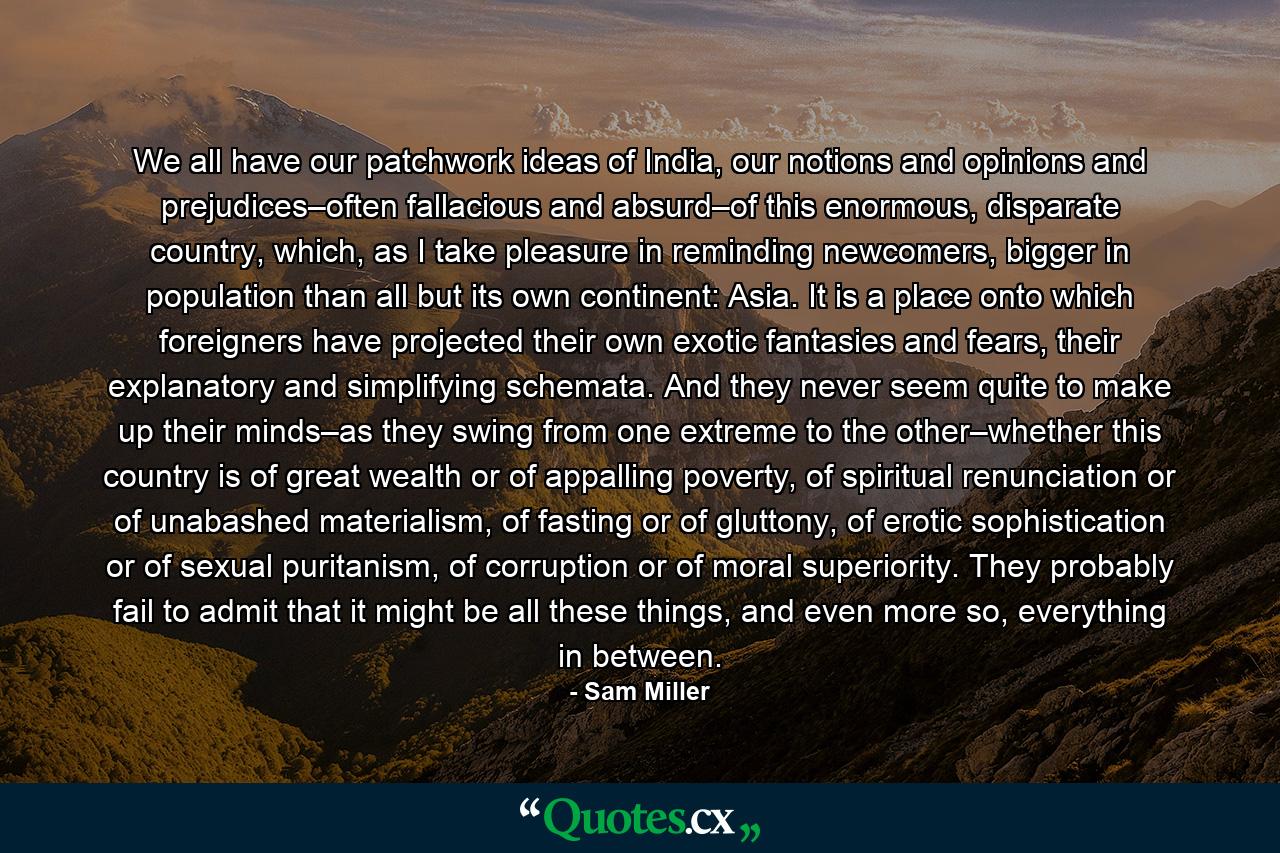 We all have our patchwork ideas of India, our notions and opinions and prejudices–often fallacious and absurd–of this enormous, disparate country, which, as I take pleasure in reminding newcomers, bigger in population than all but its own continent: Asia. It is a place onto which foreigners have projected their own exotic fantasies and fears, their explanatory and simplifying schemata. And they never seem quite to make up their minds–as they swing from one extreme to the other–whether this country is of great wealth or of appalling poverty, of spiritual renunciation or of unabashed materialism, of fasting or of gluttony, of erotic sophistication or of sexual puritanism, of corruption or of moral superiority. They probably fail to admit that it might be all these things, and even more so, everything in between. - Quote by Sam Miller