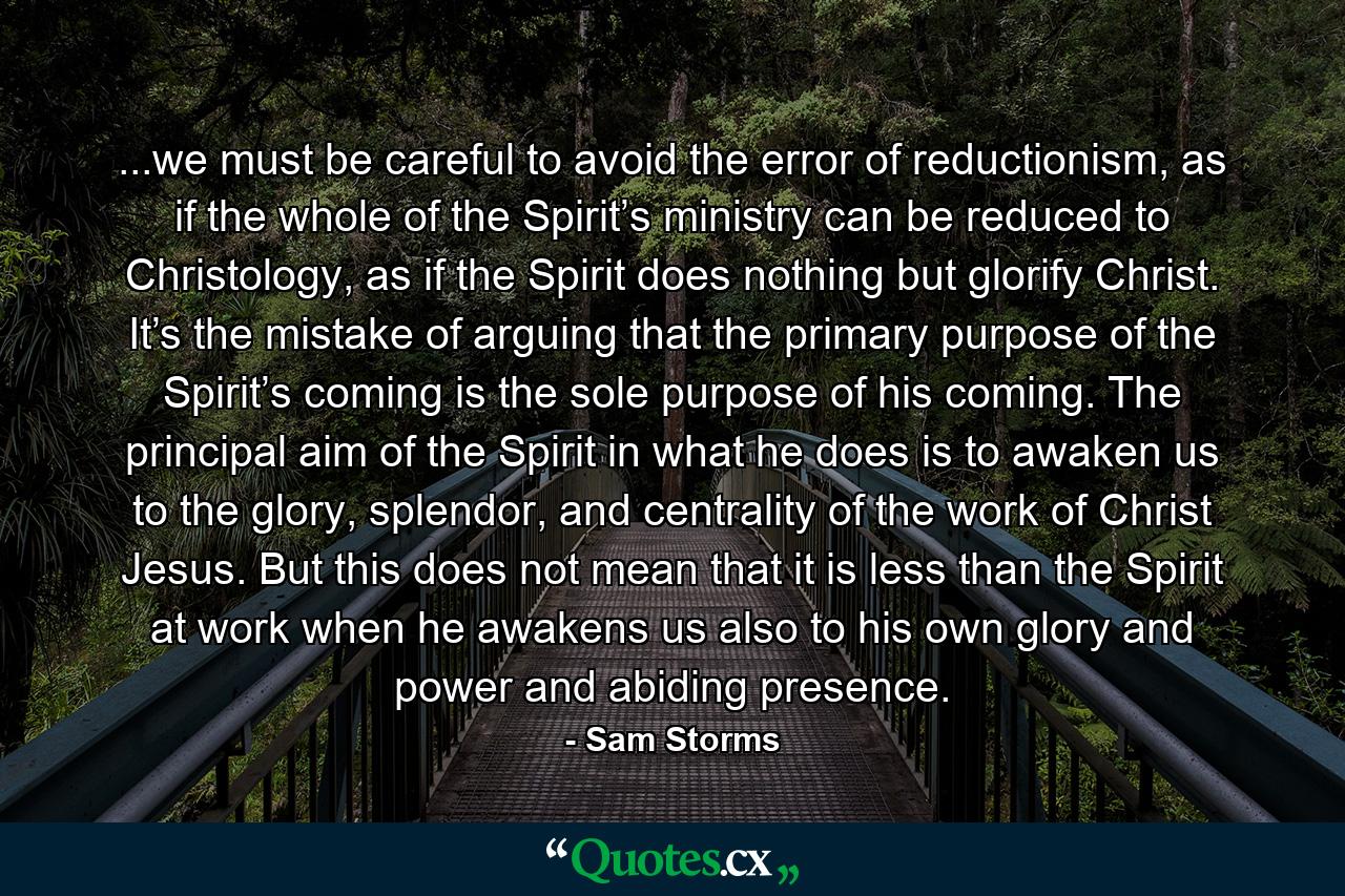 ...we must be careful to avoid the error of reductionism, as if the whole of the Spirit’s ministry can be reduced to Christology, as if the Spirit does nothing but glorify Christ. It’s the mistake of arguing that the primary purpose of the Spirit’s coming is the sole purpose of his coming. The principal aim of the Spirit in what he does is to awaken us to the glory, splendor, and centrality of the work of Christ Jesus. But this does not mean that it is less than the Spirit at work when he awakens us also to his own glory and power and abiding presence. - Quote by Sam Storms