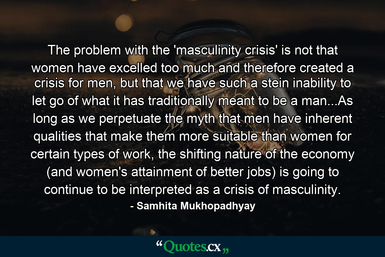 The problem with the 'masculinity crisis' is not that women have excelled too much and therefore created a crisis for men, but that we have such a stein inability to let go of what it has traditionally meant to be a man...As long as we perpetuate the myth that men have inherent qualities that make them more suitable than women for certain types of work, the shifting nature of the economy (and women's attainment of better jobs) is going to continue to be interpreted as a crisis of masculinity. - Quote by Samhita Mukhopadhyay