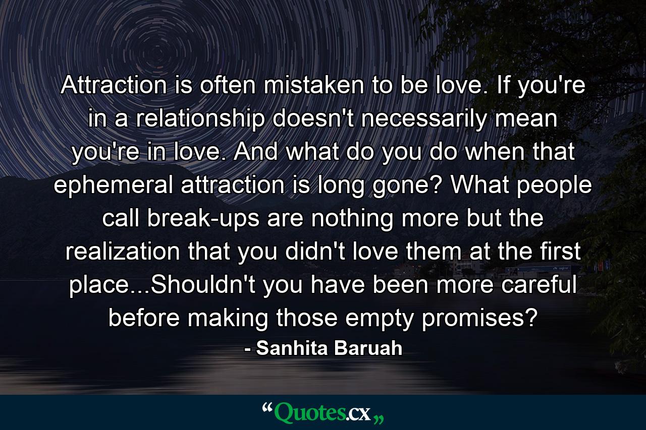 Attraction is often mistaken to be love. If you're in a relationship doesn't necessarily mean you're in love. And what do you do when that ephemeral attraction is long gone? What people call break-ups are nothing more but the realization that you didn't love them at the first place...Shouldn't you have been more careful before making those empty promises? - Quote by Sanhita Baruah