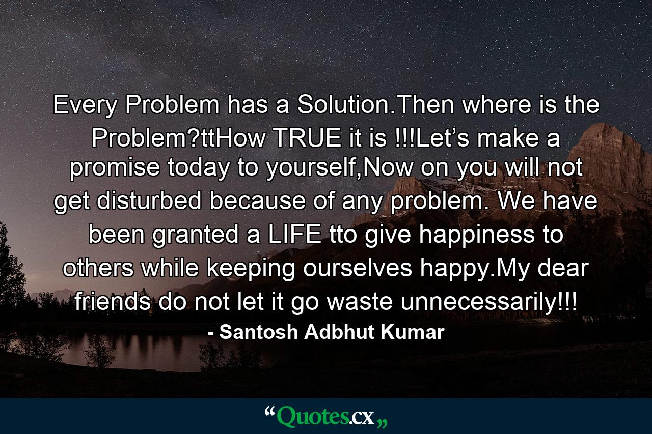 Every Problem has a Solution.Then where is the Problem?ttHow TRUE it is !!!Let’s make a promise today to yourself,Now on you will not get disturbed because of any problem. We have been granted a LIFE tto give happiness to others while keeping ourselves happy.My dear friends do not let it go waste unnecessarily!!! - Quote by Santosh Adbhut Kumar