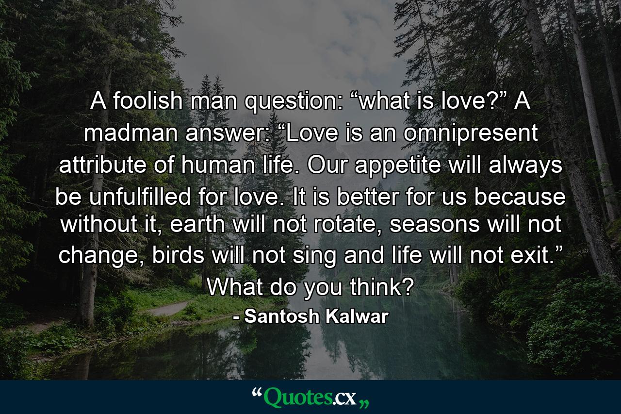 A foolish man question: “what is love?” A madman answer: “Love is an omnipresent attribute of human life. Our appetite will always be unfulfilled for love. It is better for us because without it, earth will not rotate, seasons will not change, birds will not sing and life will not exit.” What do you think? - Quote by Santosh Kalwar