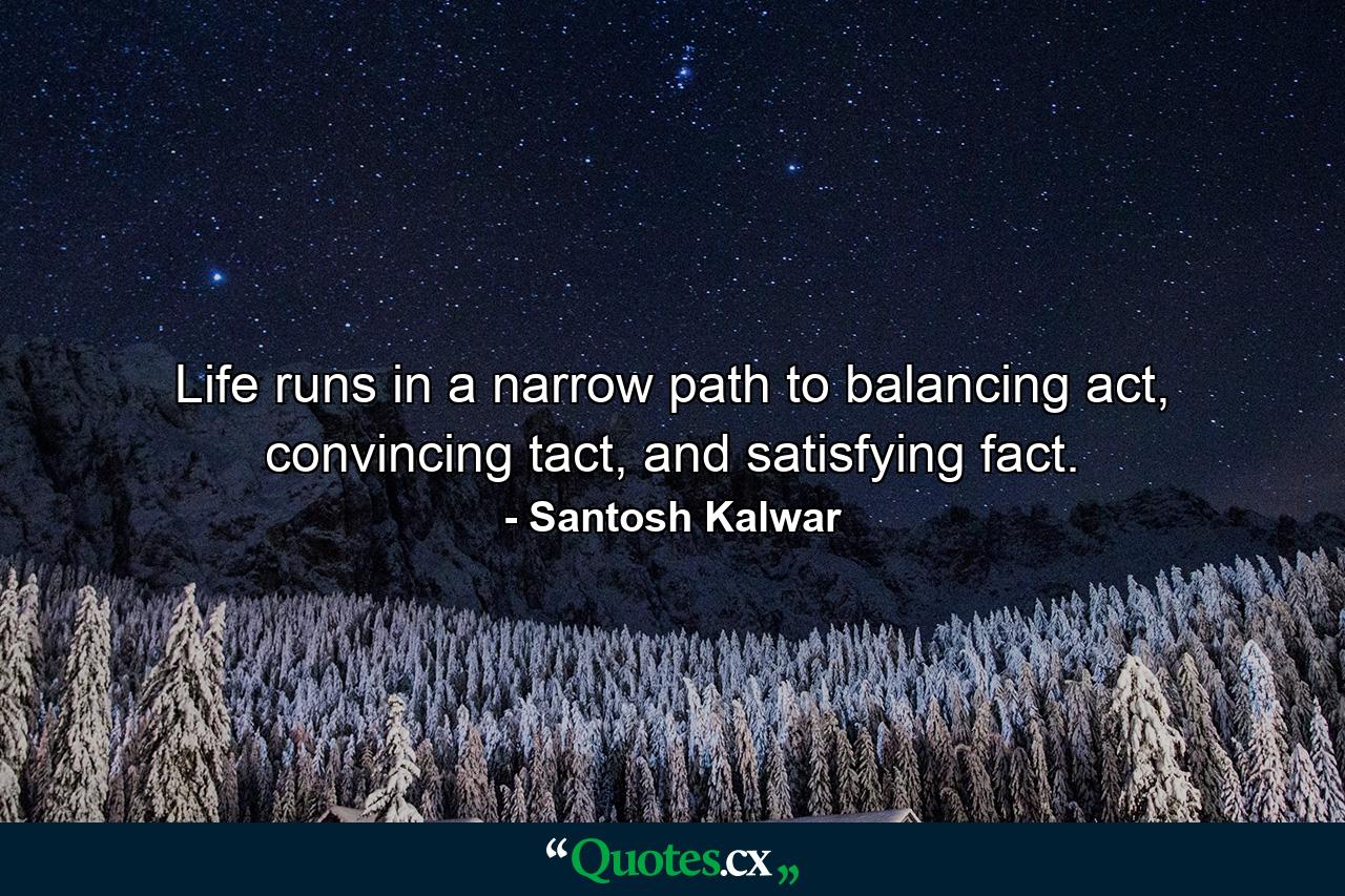 Life runs in a narrow path to balancing act, convincing tact, and satisfying fact. - Quote by Santosh Kalwar