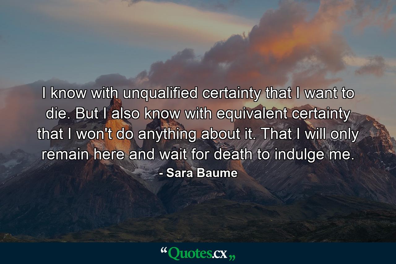 I know with unqualified certainty that I want to die. But I also know with equivalent certainty that I won't do anything about it. That I will only remain here and wait for death to indulge me. - Quote by Sara Baume