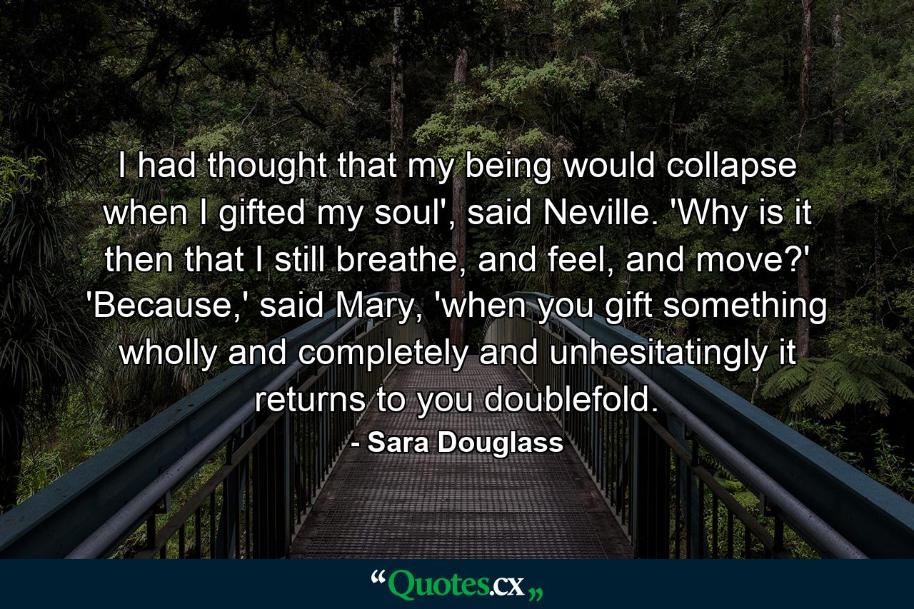 I had thought that my being would collapse when I gifted my soul', said Neville. 'Why is it then that I still breathe, and feel, and move?' 'Because,' said Mary, 'when you gift something wholly and completely and unhesitatingly it returns to you doublefold. - Quote by Sara Douglass