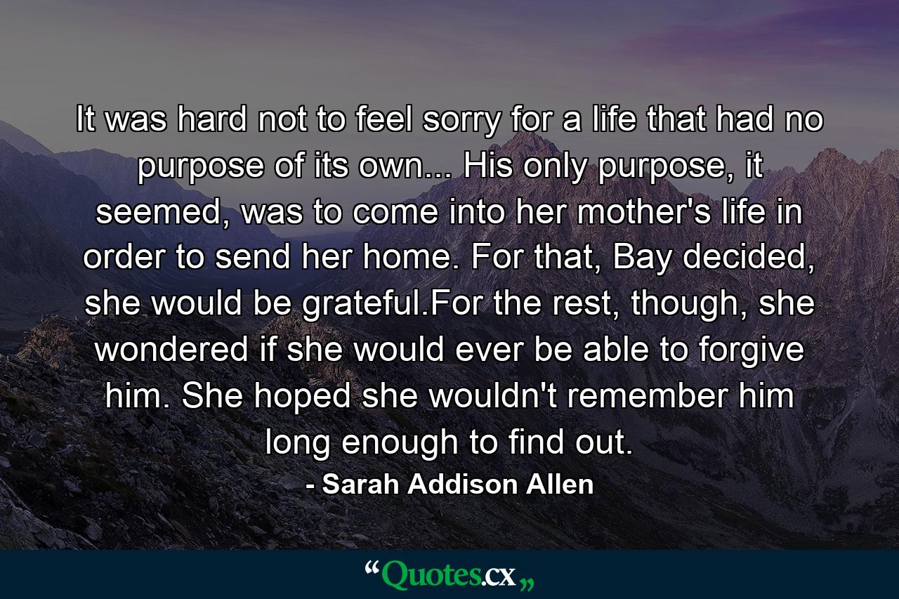 It was hard not to feel sorry for a life that had no purpose of its own... His only purpose, it seemed, was to come into her mother's life in order to send her home. For that, Bay decided, she would be grateful.For the rest, though, she wondered if she would ever be able to forgive him. She hoped she wouldn't remember him long enough to find out. - Quote by Sarah Addison Allen