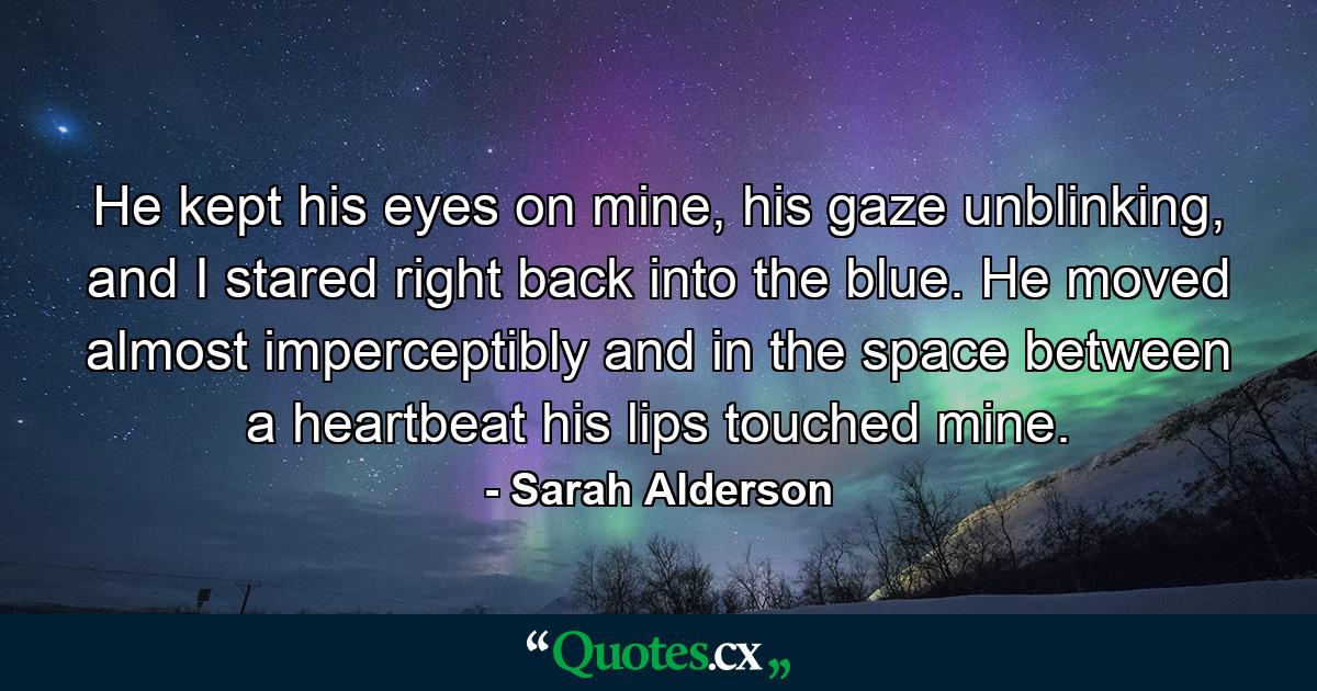 He kept his eyes on mine, his gaze unblinking, and I stared right back into the blue. He moved almost imperceptibly and in the space between a heartbeat his lips touched mine. - Quote by Sarah Alderson