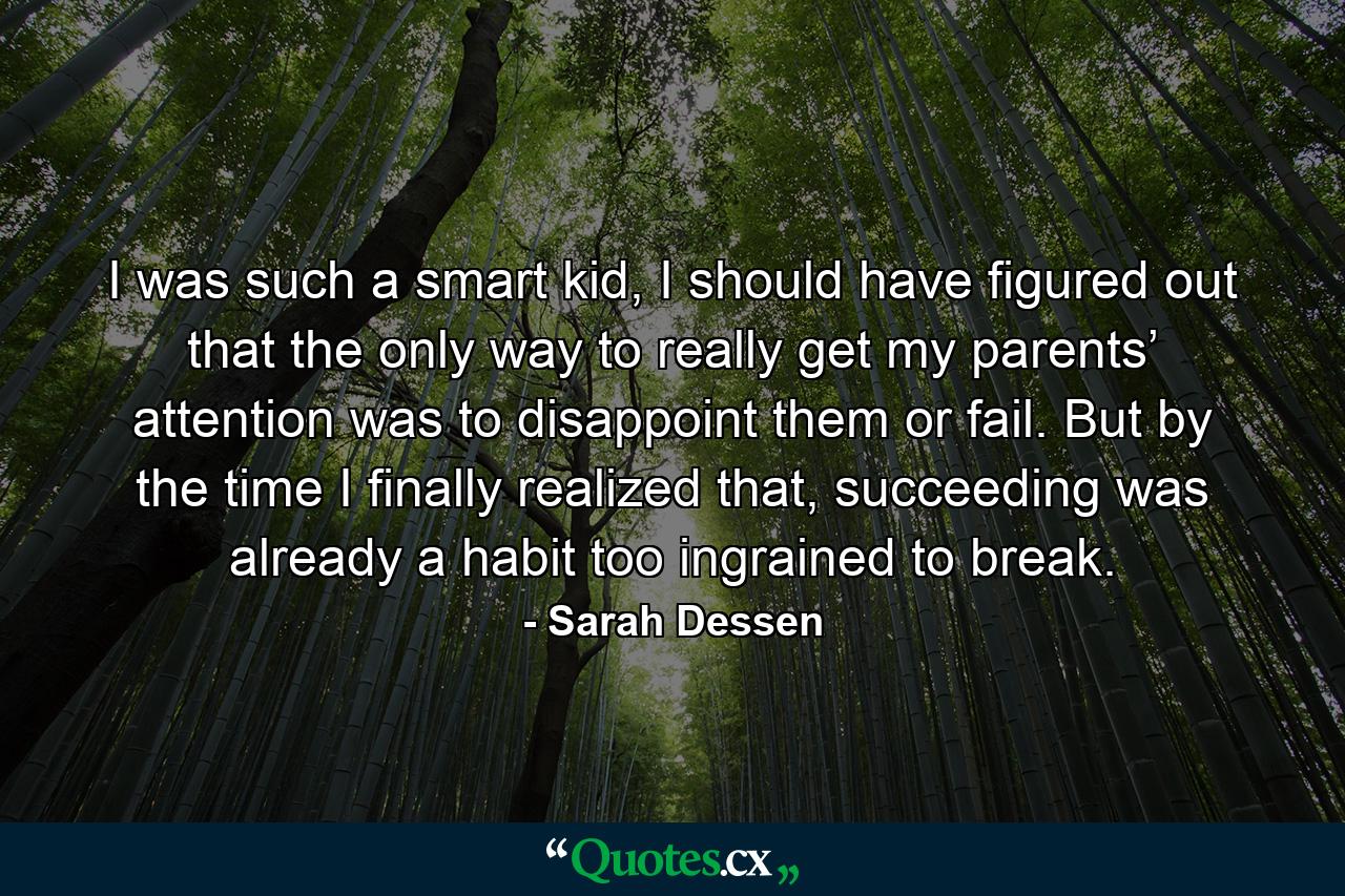 I was such a smart kid, I should have figured out that the only way to really get my parents’ attention was to disappoint them or fail. But by the time I finally realized that, succeeding was already a habit too ingrained to break. - Quote by Sarah Dessen