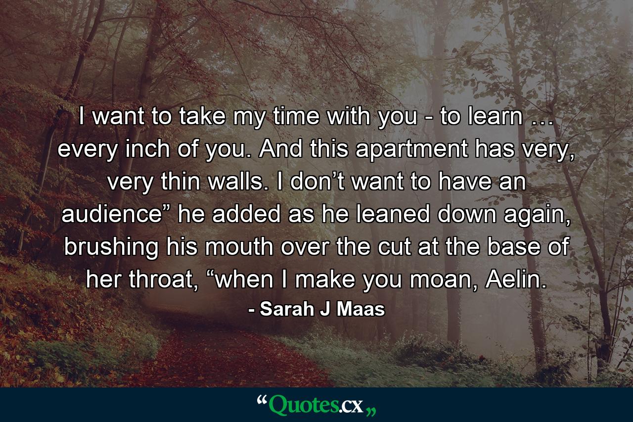 I want to take my time with you - to learn … every inch of you. And this apartment has very, very thin walls. I don’t want to have an audience” he added as he leaned down again, brushing his mouth over the cut at the base of her throat, “when I make you moan, Aelin. - Quote by Sarah J Maas