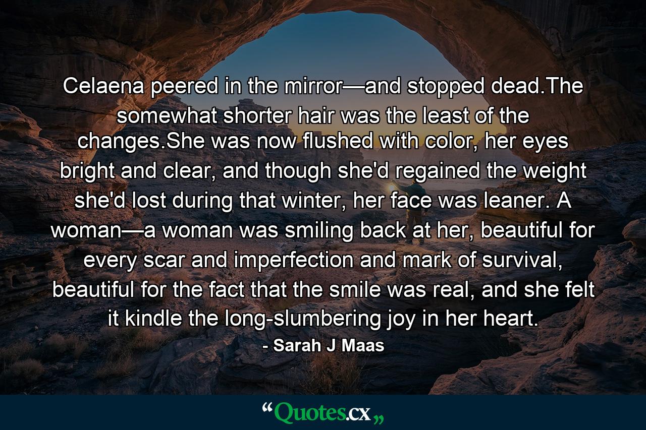 Celaena peered in the mirror—and stopped dead.The somewhat shorter hair was the least of the changes.She was now flushed with color, her eyes bright and clear, and though she'd regained the weight she'd lost during that winter, her face was leaner. A woman—a woman was smiling back at her, beautiful for every scar and imperfection and mark of survival, beautiful for the fact that the smile was real, and she felt it kindle the long-slumbering joy in her heart. - Quote by Sarah J Maas