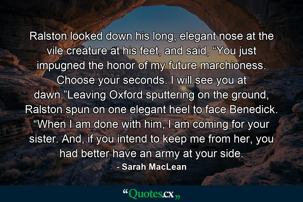 Ralston looked down his long, elegant nose at the vile creature at his feet, and said, “You just impugned the honor of my future marchioness. Choose your seconds. I will see you at dawn.”Leaving Oxford sputtering on the ground, Ralston spun on one elegant heel to face Benedick. “When I am done with him, I am coming for your sister. And, if you intend to keep me from her, you had better have an army at your side. - Quote by Sarah MacLean