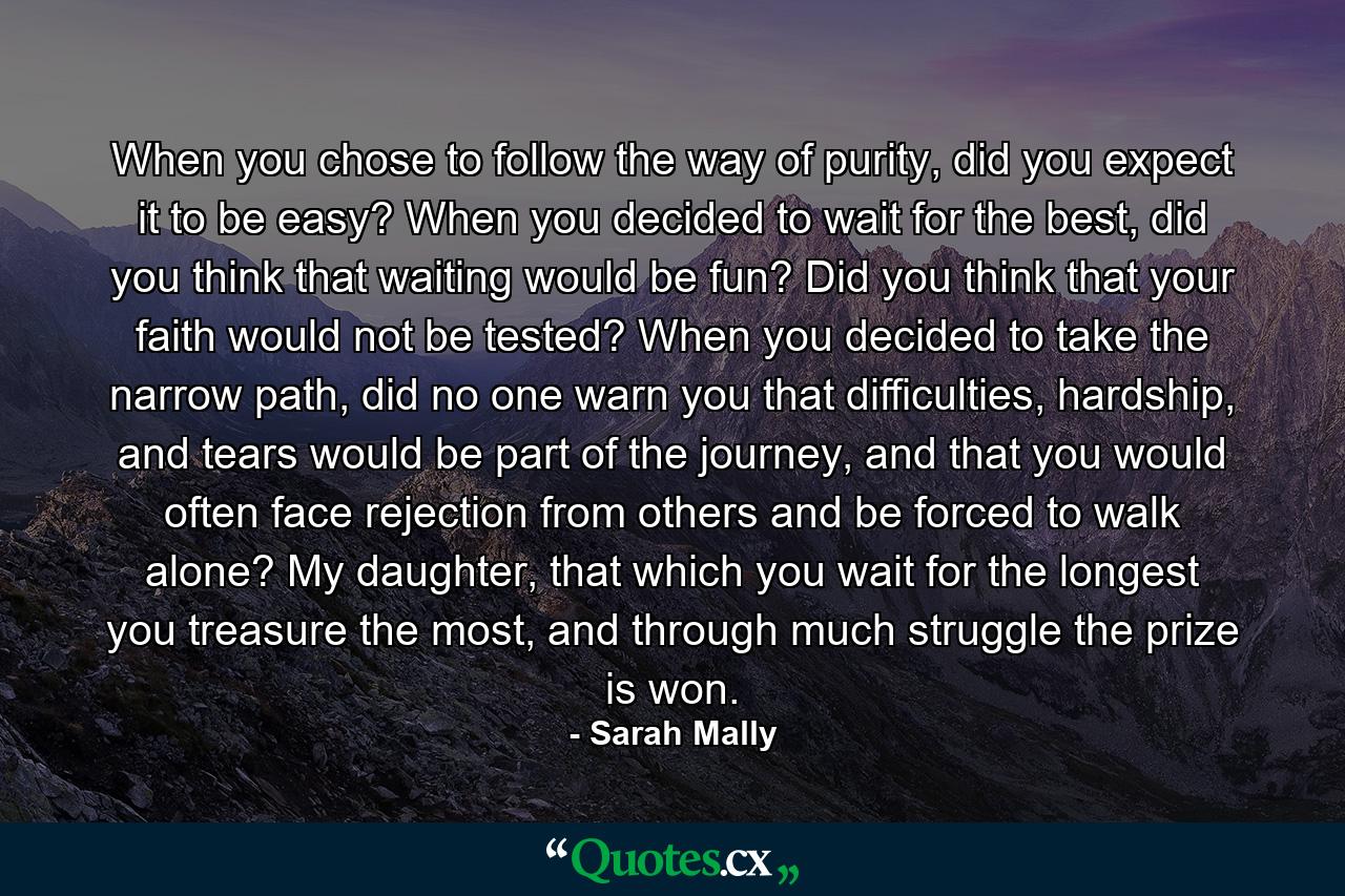 When you chose to follow the way of purity, did you expect it to be easy? When you decided to wait for the best, did you think that waiting would be fun? Did you think that your faith would not be tested? When you decided to take the narrow path, did no one warn you that difficulties, hardship, and tears would be part of the journey, and that you would often face rejection from others and be forced to walk alone? My daughter, that which you wait for the longest you treasure the most, and through much struggle the prize is won. - Quote by Sarah Mally