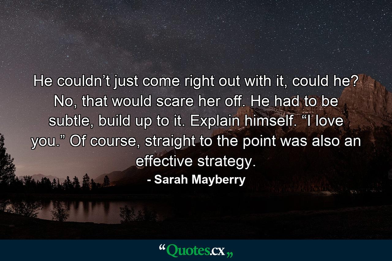 He couldn’t just come right out with it, could he? No, that would scare her off. He had to be subtle, build up to it. Explain himself. “I love you.” Of course, straight to the point was also an effective strategy. - Quote by Sarah Mayberry